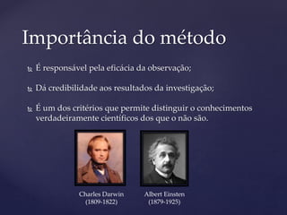  É responsável pela eficácia da observação;
 Dá credibilidade aos resultados da investigação;
 É um dos critérios que permite distinguir o conhecimentos
verdadeiramente científicos dos que o não são.
Importância do método
Charles Darwin
(1809-1822)
Albert Einsten
(1879-1925)
 