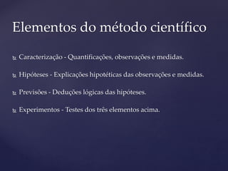  Caracterização - Quantificações, observações e medidas.
 Hipóteses - Explicações hipotéticas das observações e medidas.
 Previsões - Deduções lógicas das hipóteses.
 Experimentos - Testes dos três elementos acima.
Elementos do método científico
 