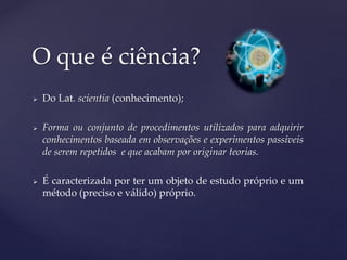  Do Lat. scientia (conhecimento);
 Forma ou conjunto de procedimentos utilizados para adquirir
conhecimentos baseada em observações e experimentos passíveis
de serem repetidos e que acabam por originar teorias.
 É caracterizada por ter um objeto de estudo próprio e um
método (preciso e válido) próprio.
O que é ciência?
 