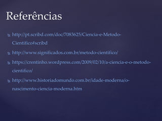  http://pt.scribd.com/doc/7083625/Ciencia-e-Metodo-
Cientifico#scribd
 http://www.significados.com.br/metodo-cientifico/
 https://crentinho.wordpress.com/2009/02/10/a-ciencia-e-o-metodo-
cientifico/
 http://www.historiadomundo.com.br/idade-moderna/o-
nascimento-ciencia-moderna.htm
Referências
 