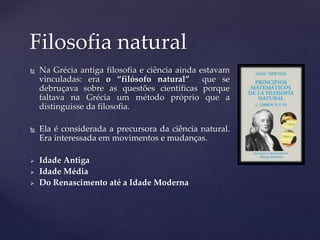  Na Grécia antiga filosofia e ciência ainda estavam
vinculadas: era o “filósofo natural” que se
debruçava sobre as questões científicas porque
faltava na Grécia um método próprio que a
distinguisse da filosofia.
 Ela é considerada a precursora da ciência natural.
Era interessada em movimentos e mudanças.
 Idade Antiga
 Idade Média
 Do Renascimento até a Idade Moderna
Filosofia natural
 