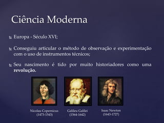  Europa - Século XVI;
 Conseguiu articular o método de observação e experimentação
com o uso de instrumentos técnicos;
 Seu nascimento é tido por muito historiadores como uma
revolução.
Ciência Moderna
Nicolau Copernicus
(1473-1543)
Galileu Galilei
(1564-1642)
Isaac Newton
(1643-1727)
 