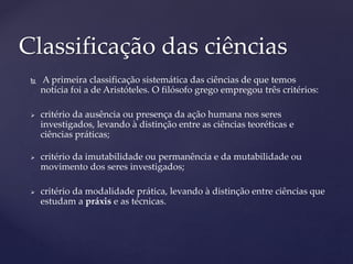  A primeira classificação sistemática das ciências de que temos
notícia foi a de Aristóteles. O filósofo grego empregou três critérios:
 critério da ausência ou presença da ação humana nos seres
investigados, levando à distinção entre as ciências teoréticas e
ciências práticas;
 critério da imutabilidade ou permanência e da mutabilidade ou
movimento dos seres investigados;
 critério da modalidade prática, levando à distinção entre ciências que
estudam a práxis e as técnicas.
Classificação das ciências
 