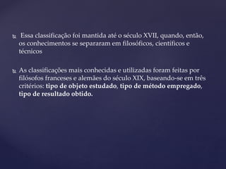  Essa classificação foi mantida até o século XVII, quando, então,
os conhecimentos se separaram em filosóficos, científicos e
técnicos
 As classificações mais conhecidas e utilizadas foram feitas por
filósofos franceses e alemães do século XIX, baseando-se em três
critérios: tipo de objeto estudado, tipo de método empregado,
tipo de resultado obtido.
 