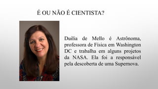 É OU NÃO É CIENTISTA?
Duilia de Mello é Astrônoma,
professora de Física em Washington
DC e trabalha em alguns projetos
da NASA. Ela foi a responsável
pela descoberta de uma Supernova.
 