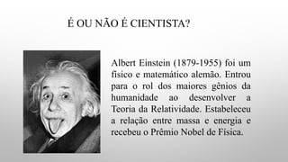 É OU NÃO É CIENTISTA?
Albert Einstein (1879-1955) foi um
físico e matemático alemão. Entrou
para o rol dos maiores gênios da
humanidade ao desenvolver a
Teoria da Relatividade. Estabeleceu
a relação entre massa e energia e
recebeu o Prêmio Nobel de Física.
 