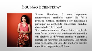 É OU NÃO É CIENTISTA?
Suzana Herculano é uma importante
neurocientista brasileira, como. Ela foi a
primeira cientista brasileira a ser convidada a
participar da conhecida conferência mundial,
chamada de TEDGlobal.
Sua maior marca na ciência foi a criação de
uma forma de comparar o número de neurônios
em cérebros de diferentes animais e estimar o
número de neurônios em humanos. Isso rendeu
uma publicação em uma das melhores revistas
científicas do planeta, a Science.
 