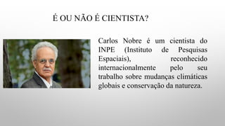 É OU NÃO É CIENTISTA?
Carlos Nobre é um cientista do
INPE (Instituto de Pesquisas
Espaciais), reconhecido
internacionalmente pelo seu
trabalho sobre mudanças climáticas
globais e conservação da natureza.
 