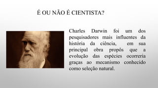 É OU NÃO É CIENTISTA?
Charles Darwin foi um dos
pesquisadores mais influentes da
história da ciência, em sua
principal obra propôs que a
evolução das espécies ocorreria
graças ao mecanismo conhecido
como seleção natural.
 