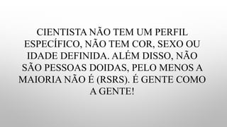 CIENTISTA NÃO TEM UM PERFIL
ESPECÍFICO, NÃO TEM COR, SEXO OU
IDADE DEFINIDA. ALÉM DISSO, NÃO
SÃO PESSOAS DOIDAS, PELO MENOS A
MAIORIA NÃO É (RSRS). É GENTE COMO
A GENTE!
 