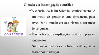 Ciência e a investigação científica
✓A ciência, do latim Scientia “conhecimento” é
um modo de pensar e uma ferramenta para
investigar o mundo em que vivemos por meio
de perguntas.
✓É uma busca de explicações racionais para os
fenômenos.
✓Não possui verdades absolutas e está sujeita a
passar por mudanças.
 