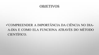 OBJETIVOS
✓COMPREENDER A IMPORTÂNCIA DA CIÊNCIA NO DIA-
A-DIA E COMO ELA FUNCIONA ATRAVÉS DO MÉTODO
CIENTÍFICO.
 