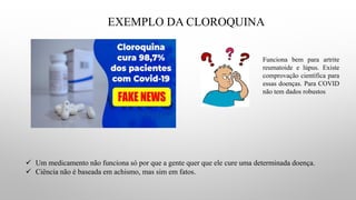 EXEMPLO DA CLOROQUINA
✓ Um medicamento não funciona só por que a gente quer que ele cure uma determinada doença.
✓ Ciência não é baseada em achismo, mas sim em fatos.
Funciona bem para artrite
reumatoide e lúpus. Existe
comprovação científica para
essas doenças. Para COVID
não tem dados robustos
 