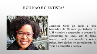 É OU NÃO É CIENTISTA?
Jaqueline Goes de Jesus é uma
biomédica de 30 anos que trabalha na
USP e ajudou a sequenciar o genoma do
coronavírus no Brasil, em 48 horas,
tempo recorde em relação a outros
países. Isso ajudou no entendimento do
vírus e a combater a doença.
 