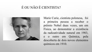 É OU NÃO É CIENTISTA?
Marie Curie, cientista polonesa, foi
a primeira pessoa a receber o
prêmio Nobel duas vezes, um em
Física, ao demonstrar a existência
da radioatividade natural em 1903,
e o outro em Química, pela
descoberta de dois novos elementos
químicos em 1910.
 