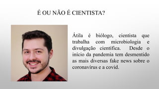 É OU NÃO É CIENTISTA?
Átila é biólogo, cientista que
trabalha com microbiologia e
divulgação científica. Desde o
início da pandemia tem desmentido
as mais diversas fake news sobre o
coronavírus e a covid.
 