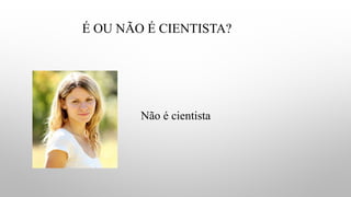 É OU NÃO É CIENTISTA?
Não é cientista
 