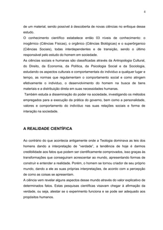 de um material, sendo possível à descoberta de novas ciências no enfoque desse
estudo.
O conhecimento científico estabelece então 03 níveis de conhecimento: o
inogârnico (Ciências Físicas), o orgânico (Ciências Biológicas) e o superôrganico
(Ciências Sociais), todas interdependentes e de transição, sendo o último
responsável pelo estudo do homem em sociedade.
As ciências sociais e humanas são classificadas através da Antropologia Cultural,
do Direito, da Economia, da Política, da Psicologia Social e da Sociologia,
estudando os aspectos culturais e comportamentais do individuo a qualquer lugar e
tempo, as normas que regulamentam o comportamento social e como atingem
efetivamente o individuo, o desenvolvimento do homem na busca de bens
materiais e a distribuição direta em suas necessidades humanas.
Também estuda a disseminação do poder na sociedade, investigando os métodos
empregados para a execução da prática do governo, bem como a personalidade,
valores e comportamento do indivíduo nas suas relações sociais e forma de
interação na sociedade.
A REALIDADE CIENTÍFICA
Ao contrário do que acontecia antigamente onde a Teologia dominava as leis dos
homens dando a interpretação de “verdade”, a tendência de hoje é darmos
credibilidade aos fatos que podem ser cientificamente comprovados, isso graças às
transformações que conseguiram acrescentar ao mundo, apresentando formas de
construir e entender a realidade. Porém, o homem se tornou criador de seu próprio
mundo, dando a ele as suas próprias interpretações, de acordo com a percepção
de como as coisas se apresentam.
A ciência vem revelar alguns aspectos desse mundo através do valor explicativo de
determinados fatos. Estas pesquisas científicas visavam chegar à afirmação da
verdade, ou seja, atestar se o experimento funciona e se pode ser adequado aos
propósitos humanos.
4
 