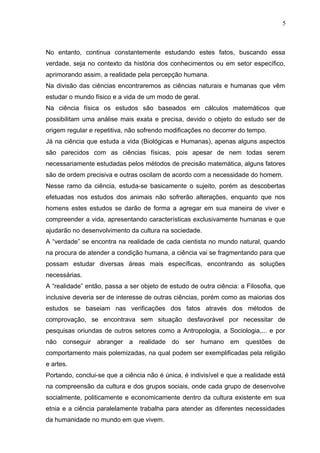 No entanto, continua constantemente estudando estes fatos, buscando essa
verdade, seja no contexto da história dos conhecimentos ou em setor específico,
aprimorando assim, a realidade pela percepção humana.
Na divisão das ciências encontraremos as ciências naturais e humanas que vêm
estudar o mundo físico e a vida de um modo de geral.
Na ciência física os estudos são baseados em cálculos matemáticos que
possibilitam uma análise mais exata e precisa, devido o objeto do estudo ser de
origem regular e repetitiva, não sofrendo modificações no decorrer do tempo.
Já na ciência que estuda a vida (Biológicas e Humanas), apenas alguns aspectos
são parecidos com as ciências físicas, pois apesar de nem todas serem
necessariamente estudadas pelos métodos de precisão matemática, alguns fatores
são de ordem precisiva e outras oscilam de acordo com a necessidade do homem.
Nesse ramo da ciência, estuda-se basicamente o sujeito, porém as descobertas
efetuadas nos estudos dos animais não sofrerão alterações, enquanto que nos
homens estes estudos se darão de forma a agregar em sua maneira de viver e
compreender a vida, apresentando características exclusivamente humanas e que
ajudarão no desenvolvimento da cultura na sociedade.
A “verdade” se encontra na realidade de cada cientista no mundo natural, quando
na procura de atender a condição humana, a ciência vai se fragmentando para que
possam estudar diversas áreas mais específicas, encontrando as soluções
necessárias.
A “realidade” então, passa a ser objeto de estudo de outra ciência: a Filosofia, que
inclusive deveria ser de interesse de outras ciências, porém como as maiorias dos
estudos se baseiam nas verificações dos fatos através dos métodos de
comprovação, se encontrava sem situação desfavorável por necessitar de
pesquisas oriundas de outros setores como a Antropologia, a Sociologia,... e por
não conseguir abranger a realidade do ser humano em questões de
comportamento mais polemizadas, na qual podem ser exemplificadas pela religião
e artes.
Portando, conclui-se que a ciência não é única, é indivisível e que a realidade está
na compreensão da cultura e dos grupos sociais, onde cada grupo de desenvolve
socialmente, politicamente e economicamente dentro da cultura existente em sua
etnia e a ciência paralelamente trabalha para atender as diferentes necessidades
da humanidade no mundo em que vivem.
5
 