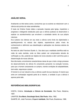 ANÁLISE GERAL
Analisando os três textos acima, concluímos que os autores se relacionam com a
ciência sob pontos de vistas semelhantes.
O texto de Cristina Costa relata a opressão imposta pela Igreja, impedindo o
progresso e delegando obstáculos para que a ciência pudesse se desenvolver e
explicar os acontecimentos que envolvem a sociedade dentro de sua própria
natureza.
Eva Lakatos nos oferece em seu texto a ciência como fonte de objetividade e
aperfeiçoamento no estudo dos objetos, separando-as pelos níveis de
conhecimento e definindo sua classificação e aplicações nos diversos setores da
sociedade.
No texto de João Francisco Duarte Jr., fica claro que a realidade científica está na
visão de cada cientista, onde os fatos podem ser comprovados através de
verificação ou não, podendo ser objetos de novos estudos e abrir caminhos para a
disseminação de novas ciências.
Nos três textos, encontramos características claras de que o todo o longo processo
de desenvolvimento da ciência foi unicamente pensando na evolução humana,
para que o homem compreenda a si próprio, criando condições de adaptabilidade,
bem-estar, segurança e prazer.
O homem é um ser natural e criou a ciência a partir da sua natureza. E mesmo que
entre em contradição negando parte de si mesmo, a verdade é que a ciência é
apenas parte dele.
REFERÊNCIAS BIBLIOGRÁFICAS:
COSTA, Cristina. Introdução a Ciência da Sociedade, São Paulo, Moderna,
1997.
LAKATOS, Eva Maria. Sociologia Geral, São Paulo, Atlas, 1982.
DUARTE JR., João Francisco, O que é realidade, São Paulo, Brasiliense, 1986.
6
 