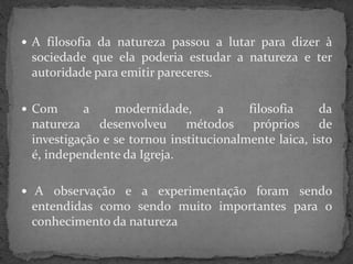  A filosofia da natureza passou a lutar para dizer à
sociedade que ela poderia estudar a natureza e ter
autoridade para emitir pareceres.
 Com a modernidade, a filosofia da
natureza desenvolveu métodos próprios de
investigação e se tornou institucionalmente laica, isto
é, independente da Igreja.
 A observação e a experimentação foram sendo
entendidas como sendo muito importantes para o
conhecimento da natureza
 
