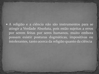  A religião e a ciência não são instrumentos para se
atingir a Verdade Absoluta, pois estão sujeitas a erros
por serem feitas por seres humanos, muito embora
possam existir posturas dogmáticas, impositivas ou
intolerantes, tanto acerca da religião quanto da ciência
 