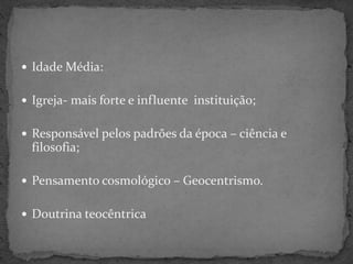  Idade Média:
 Igreja- mais forte e influente instituição;
 Responsável pelos padrões da época – ciência e
filosofia;
 Pensamento cosmológico – Geocentrismo.
 Doutrina teocêntrica
 