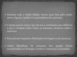  Durante toda a Idade Média, houve uma luta pelo poder
entre a Igreja Católica e os pensadores da natureza.
 A Igreja queria impor que ela era a instituição que definiria
o que é verdade sobre todos os assuntos, inclusive sobre a
natureza
 Essa atitude impedia a liberdade investigativa da natureza;
 visões filosóficas da natureza dos gregos foram
incorporadas na Teologia Católica e impostas à sociedade.
 