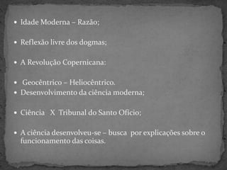  Idade Moderna – Razão;
 Reflexão livre dos dogmas;
 A Revolução Copernicana:
 Geocêntrico – Heliocêntrico.
 Desenvolvimento da ciência moderna;
 Ciência X Tribunal do Santo Ofício;
 A ciência desenvolveu-se – busca por explicações sobre o
funcionamento das coisas.
 