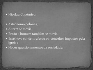  Nicolau Copérnico:
 Astrônomo polonês;
 A terra se movia;
 Então o homem também se movia;
 Esse novo conceito afetou os conceitos impostos pela
igreja ;
 Novos questionamentos da sociedade;
 