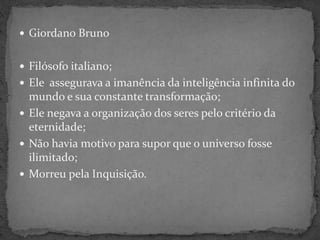  Giordano Bruno
 Filósofo italiano;
 Ele assegurava a imanência da inteligência infinita do
mundo e sua constante transformação;
 Ele negava a organização dos seres pelo critério da
eternidade;
 Não havia motivo para supor que o universo fosse
ilimitado;
 Morreu pela Inquisição.
 