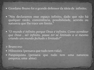  Giordano Bruno foi o grande defensor da ideia de infinito;
 "Nós declaramos esse espaço infinito, dado que não há
qualquer razão, conveniência, possibilidade, sentido ou
natureza que lhe trace um limite."
 "O mundo é infinito porque Deus é infinito. Como acreditar
que Deus , ser infinito, possa ter se limitado a si mesmo
criando um mundo fechado e limitado?"
 Bruno era:
 Hilozoísta (pensava que tudo tem vida);
 Panpsiquista (pensava que tudo tem uma natureza
psíquica, uma alma).
 