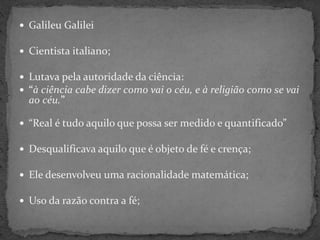  Galileu Galilei
 Cientista italiano;
 Lutava pela autoridade da ciência:
 “à ciência cabe dizer como vai o céu, e à religião como se vai
ao céu.”
 “Real é tudo aquilo que possa ser medido e quantificado”
 Desqualificava aquilo que é objeto de fé e crença;
 Ele desenvolveu uma racionalidade matemática;
 Uso da razão contra a fé;
 