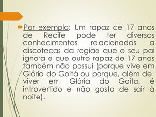 Por exemplo: Um rapaz de 17 anos
de Recife pode ter diversos
conhecimentos relacionados a
discotecas da região que o seu pai
ignora e que outro rapaz de 17 anos
também não possui (porque vive em
Glória do Goitá ou porque, além de
viver em Glória do Goitá, é
introvertido e não gosta de sair à
noite).
 