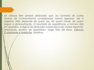  «A ciência tem sempre defendido que, ao contrário de outras
formas de conhecimento consideradas menos rigorosas, ela é
objetiva. Não depende de quem faz, de quem mede, de quem
segue a demonstração. O resultado da experiência, o número lido
no aparelho, a lógica da dedução matemática são coisas objetivas,
impessoais, podem ser repetidas.» Jorge Dias de Deus, Ciência,
Curiosidade e Maldição, Gradiva.
 