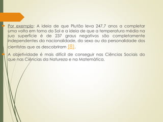  Por exemplo: A ideia de que Plutão leva 247,7 anos a completar
uma volta em torno do Sol e a ideia de que a temperatura média na
sua superfície é de 237 graus negativos são completamente
independentes da nacionalidade, do sexo ou da personalidade dos
cientistas que as descobriram (8).
 A objetividade é mais difícil de conseguir nas Ciências Sociais do
que nas Ciências da Natureza e na Matemática.
 