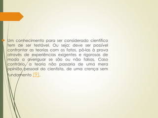  Um conhecimento para ser considerado científico
tem de ser testável. Ou seja: deve ser possível
confrontar as teorias com os fatos, pô-las à prova
através de experiências exigentes e rigorosas de
modo a averiguar se são ou não falsas. Caso
contrário, a teoria não passaria de uma mera
opinião pessoal do cientista, de uma crença sem
fundamento (9).
 