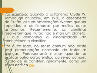 Por exemplo: Quando o astrônomo Clyde W.
Tombaugh anunciou, em 1930, a descoberta
de Plutão, as suas observações tiveram que ser
repetidas e confirmadas por muitos outros
astrônomos. Recentemente, os cientistas
resolveram que Plutão não é mais um planeta.
O que demonstra a dinamicidade do
conhecimento científico.
Por outro lado, no senso comum não existe
essa preocupação constante de testar as
crenças. Perceber-se-á melhor quando se
explicar outra característica do senso comum:
o fato de se constituir, geralmente, como um
saber acrítico (10).
 