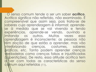 O senso comum tende a ser um saber acrítico.
Acrítico significa não refletido, não examinado. É
compreensível que assim seja, pois trata-se de
saberes cuja aprendizagem é informal: aprende-
se à medida que se vai vivendo e tendo
experiências, aprende-se vendo, ouvindo e
imitando os outros. Muitas vezes essa
aprendizagem é inconsciente: as pessoas não
têm noção de que estão a aprender, mas vão
interiorizando crenças, costumes, saberes
práticos, etc. Tanto podem aprender crenças
verdadeiras como crenças falsas e injustificadas
(superstições). De resto, essa atitude acrítica tem
a ver com todas as características do senso
comum aqui referidas (11).
 