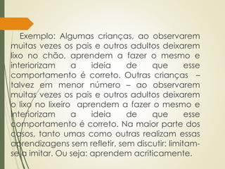 Exemplo: Algumas crianças, ao observarem
muitas vezes os pais e outros adultos deixarem
lixo no chão, aprendem a fazer o mesmo e
interiorizam a ideia de que esse
comportamento é correto. Outras crianças –
talvez em menor número – ao observarem
muitas vezes os pais e outros adultos deixarem
o lixo no lixeiro aprendem a fazer o mesmo e
interiorizam a ideia de que esse
comportamento é correto. Na maior parte dos
casos, tanto umas como outras realizam essas
aprendizagens sem refletir, sem discutir: limitam-
se a imitar. Ou seja: aprendem acriticamente.
 