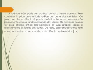 A ciência não pode ser acrítica como o senso comum. Pelo
contrário, implica uma atitude crítica por parte dos cientistas. Ou
seja: para fazer ciência é preciso refletir e ter uma preocupação
permanente com a fundamentação das ideias. Os cientistas devem
ter essa atitude crítica relativamente às suas próprias ideias e
relativamente às ideias dos outros. De resto, essa atitude crítica tem
a ver com todas as características da ciência aqui referidas (12).
 