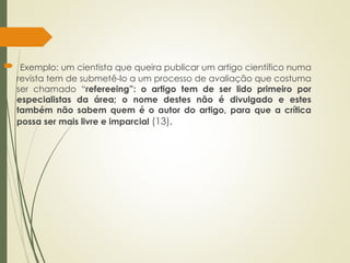  Exemplo: um cientista que queira publicar um artigo científico numa
revista tem de submetê-lo a um processo de avaliação que costuma
ser chamado “refereeing”: o artigo tem de ser lido primeiro por
especialistas da área; o nome destes não é divulgado e estes
também não sabem quem é o autor do artigo, para que a crítica
possa ser mais livre e imparcial (13).
 