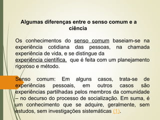 Os conhecimentos do senso comum baseiam-se na
experiência cotidiana das pessoas, na chamada
experiência de vida, e se distingue da
experiência científica, que é feita com um planejamento
rigoroso e método.
Senso comum: Em alguns casos, trata-se de
experiências pessoais, em outros casos são
experiências partilhadas pelos membros da comunidade
– no decurso do processo de socialização. Em suma, é
um conhecimento que se adquire, geralmente, sem
estudos, sem investigações sistemáticas (1).
Algumas diferenças entre o senso comum e a
ciência
 