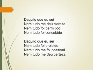 Daquilo que eu sei
Nem tudo me deu clareza
Nem tudo foi permitido
Nem tudo foi concebido
Daquilo que eu sei
Nem tudo foi proibido
Nem tudo me foi possível
Nem tudo me deu certeza
 