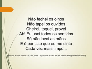 Não fechei os olhos
Não tapei os ouvidos
Cheirei, toquei, provei
Ah! Eu usei todos os sentidos
Só não lavei as mãos
E é por isso que eu me sinto
Cada vez mais limpo...
(Ivan Lins e Vitor Martins. In: Lins, Ivan. Daquilo que eu sei. Rio de Janeiro: Polygram/Philips,1981)
 