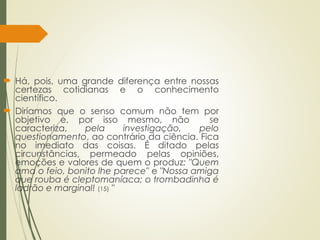  Há, pois, uma grande diferença entre nossas
certezas cotidianas e o conhecimento
científico.
 Diríamos que o senso comum não tem por
objetivo e, por isso mesmo, não se
caracteriza, pela investigação, pelo
questionamento, ao contrário da ciência. Fica
no imediato das coisas. É ditado pelas
circunstâncias, permeado pelas opiniões,
emoções e valores de quem o produz: "Quem
ama o feio, bonito lhe parece" e "Nossa amiga
que rouba é cleptomaníaca; o trombadinha é
ladrão e marginal! (15) "
 