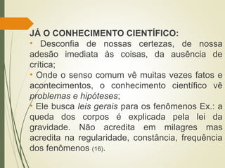 JÁ O CONHECIMENTO CIENTÍFICO:
• Desconfia de nossas certezas, de nossa
adesão imediata às coisas, da ausência de
crítica;
• Onde o senso comum vê muitas vezes fatos e
acontecimentos, o conhecimento científico vê
problemas e hipóteses;
• Ele busca leis gerais para os fenômenos Ex.: a
queda dos corpos é explicada pela lei da
gravidade. Não acredita em milagres mas
acredita na regularidade, constância, frequência
dos fenômenos (16).
 