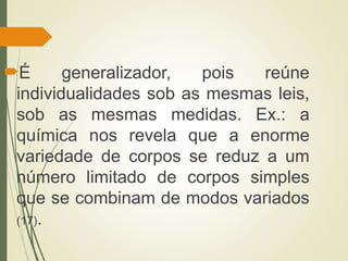 É generalizador, pois reúne
individualidades sob as mesmas leis,
sob as mesmas medidas. Ex.: a
química nos revela que a enorme
variedade de corpos se reduz a um
número limitado de corpos simples
que se combinam de modos variados
(17).
 