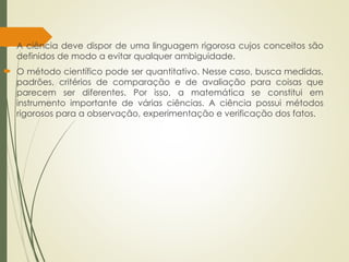  A ciência deve dispor de uma linguagem rigorosa cujos conceitos são
definidos de modo a evitar qualquer ambiguidade.
 O método científico pode ser quantitativo. Nesse caso, busca medidas,
padrões, critérios de comparação e de avaliação para coisas que
parecem ser diferentes. Por isso, a matemática se constitui em
instrumento importante de várias ciências. A ciência possui métodos
rigorosos para a observação, experimentação e verificação dos fatos.
 