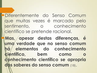 Diferentemente do Senso Comum
que muitas vezes é marcado pelo
sentimento, o conhecimento
científico se pretende racional.
Mas, apesar destas diferenças, é
uma verdade que no senso comum
há elementos do conhecimento
científico, bem como o
conhecimento científico se apropria
dos saberes do senso comum (18).
 